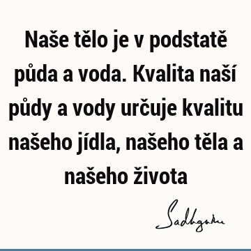 Naše tělo je v podstatě půda a voda. Kvalita naší půdy a vody určuje kvalitu našeho jídla, našeho těla a našeho ž