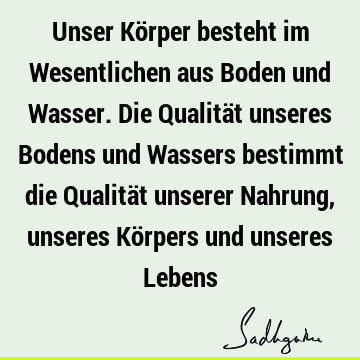 Unser Körper besteht im Wesentlichen aus Boden und Wasser. Die Qualität unseres Bodens und Wassers bestimmt die Qualität unserer Nahrung, unseres Körpers und