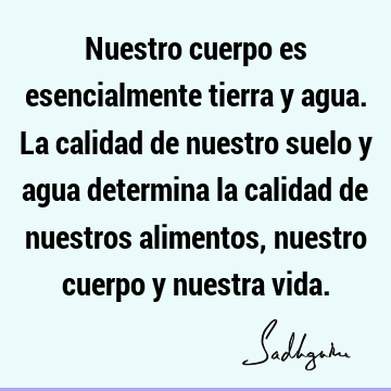 Nuestro cuerpo es esencialmente tierra y agua. La calidad de nuestro suelo y agua determina la calidad de nuestros alimentos, nuestro cuerpo y nuestra