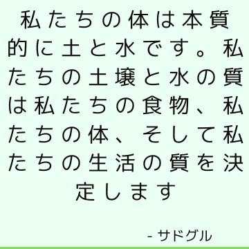 私たちの体は本質的に土と水です。 私たちの土壌と水の質は私たちの食物、私たちの体、そして私たちの生活の質を決定します