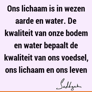 Ons lichaam is in wezen aarde en water. De kwaliteit van onze bodem en water bepaalt de kwaliteit van ons voedsel, ons lichaam en ons