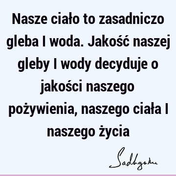 Nasze ciało to zasadniczo gleba i woda. Jakość naszej gleby i wody decyduje o jakości naszego pożywienia, naszego ciała i naszego ż