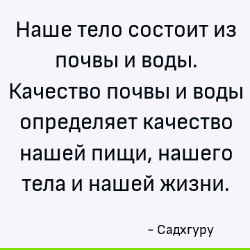 Наше тело состоит из почвы и воды. Качество почвы и воды определяет качество нашей пищи, нашего тела и нашей жизни