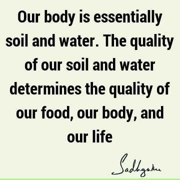 Our body is essentially soil and water. The quality of our soil and water determines the quality of our food, our body, and our