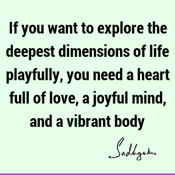 If you want to explore the deepest dimensions of life playfully, you need a heart full of love, a joyful mind, and a vibrant