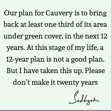 Our plan for Cauvery is to bring back at least one third of its area under green cover, in the next 12 years. At this stage of my life, a 12-year plan is not a