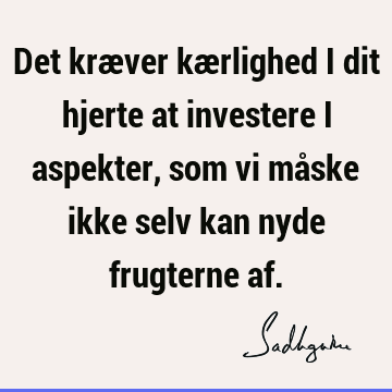 Det kræver kærlighed i dit hjerte at investere i aspekter, som vi måske ikke selv kan nyde frugterne