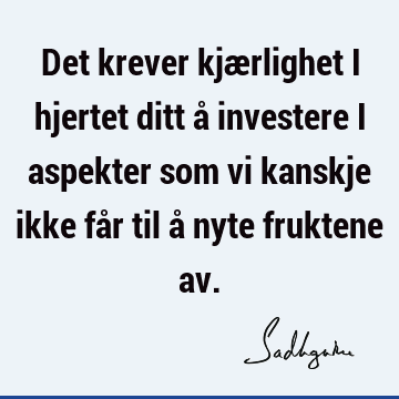 Det krever kjærlighet i hjertet ditt å investere i aspekter som vi kanskje ikke får til å nyte fruktene