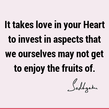 It takes love in your Heart to invest in aspects that we ourselves may not get to enjoy the fruits