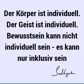 Der Körper ist individuell. Der Geist ist individuell. Bewusstsein kann nicht individuell sein - es kann nur inklusiv