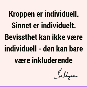 Kroppen er individuell. Sinnet er individuelt. Bevissthet kan ikke være individuell - den kan bare være