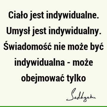 Ciało jest indywidualne. Umysł jest indywidualny. Świadomość nie może być indywidualna - może obejmować