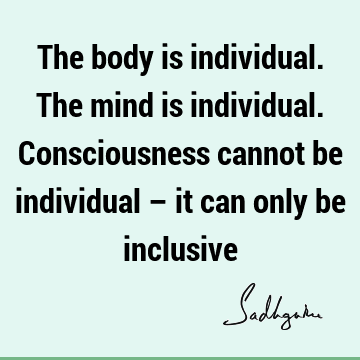 The body is individual. The mind is individual. Consciousness cannot be individual – it can only be