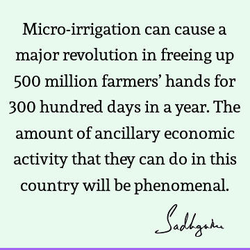 Micro-irrigation can cause a major revolution in freeing up 500 million farmers’ hands for 300 hundred days in a year. The amount of ancillary economic