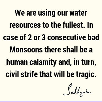 We are using our water resources to the fullest. In case of 2 or 3 consecutive bad Monsoons there shall be a human calamity and, in turn, civil strife that