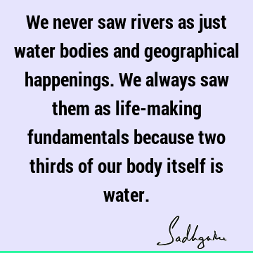 We never saw rivers as just water bodies and geographical happenings. We always saw them as life-making fundamentals because two thirds of our body itself is