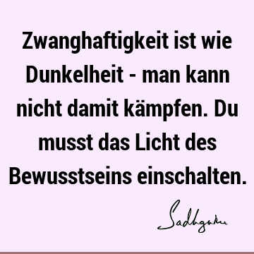 Zwanghaftigkeit ist wie Dunkelheit - man kann nicht damit kämpfen. Du musst das Licht des Bewusstseins