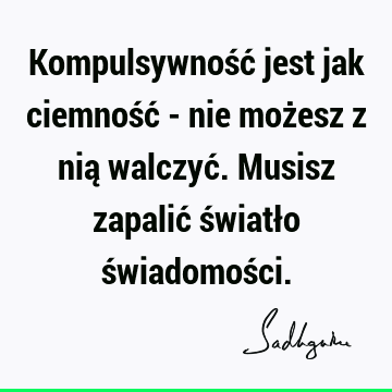 Kompulsywność jest jak ciemność - nie możesz z nią walczyć. Musisz zapalić światło świadomoś