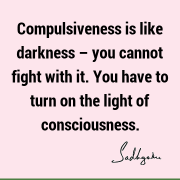 Compulsiveness is like darkness – you cannot fight with it. You have to turn on the light of