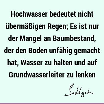 Hochwasser bedeutet nicht übermäßigen Regen; Es ist nur der Mangel an Baumbestand, der den Boden unfähig gemacht hat, Wasser zu halten und auf G