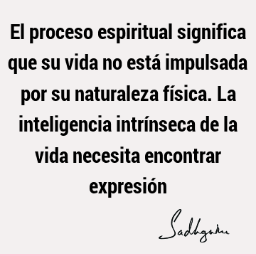 El proceso espiritual significa que su vida no está impulsada por su naturaleza física. La inteligencia intrínseca de la vida necesita encontrar expresió