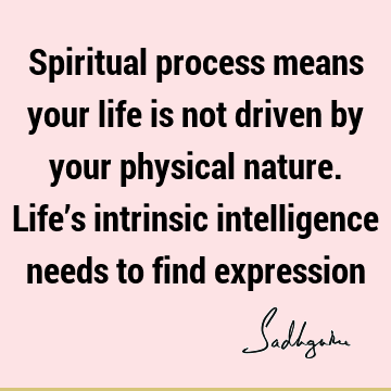 Spiritual process means your life is not driven by your physical nature. Life’s intrinsic intelligence needs to find
