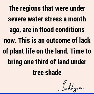 The regions that were under severe water stress a month ago, are in flood conditions now. This is an outcome of lack of plant life on the land. Time to bring