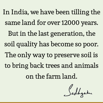 In India, we have been tilling the same land for over 12000 years. But in the last generation, the soil quality has become so poor. The only way to preserve