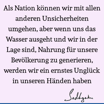 Als Nation können wir mit allen anderen Unsicherheiten umgehen, aber wenn uns das Wasser ausgeht und wir in der Lage sind, Nahrung für unsere Bevölkerung zu