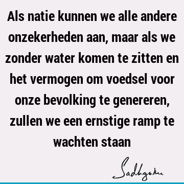 Als natie kunnen we alle andere onzekerheden aan, maar als we zonder water komen te zitten en het vermogen om voedsel voor onze bevolking te genereren, zullen