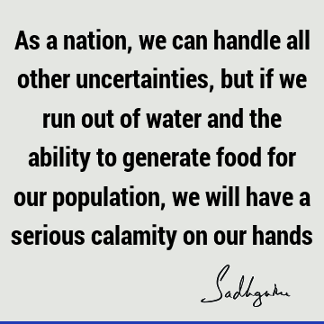 As a nation, we can handle all other uncertainties, but if we run out of water and the ability to generate food for our population, we will have a serious