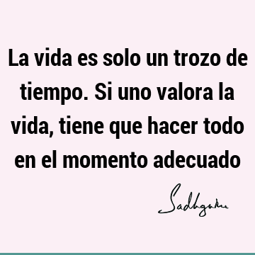 La vida es solo un trozo de tiempo. Si uno valora la vida, tiene que hacer todo en el momento