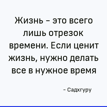 Жизнь - это всего лишь отрезок времени. Если ценит жизнь, нужно делать все в нужное время