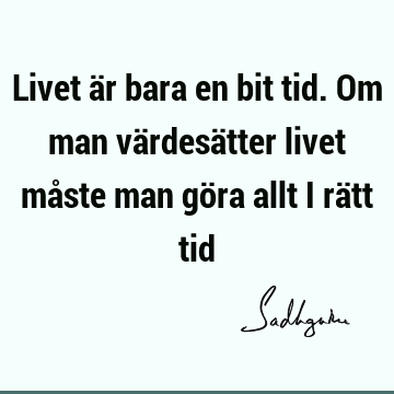 Livet är bara en bit tid. Om man värdesätter livet måste man göra allt i rätt