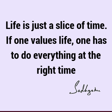 Life is just a slice of time. If one values life, one has to do everything at the right