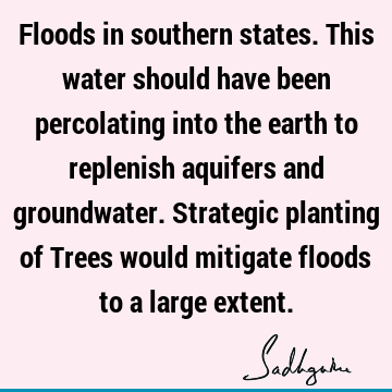 Floods in southern states. This water should have been percolating into the earth to replenish aquifers and groundwater. Strategic planting of Trees would