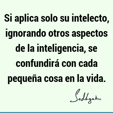 Si aplica solo su intelecto, ignorando otros aspectos de la inteligencia, se confundirá con cada pequeña cosa en la