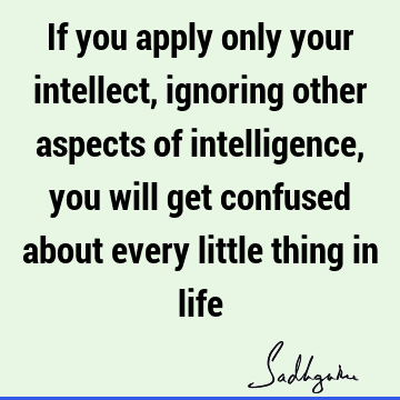 If you apply only your intellect, ignoring other aspects of intelligence, you will get confused about every little thing in