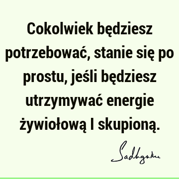 Cokolwiek będziesz potrzebować, stanie się po prostu, jeśli będziesz utrzymywać energie żywiołową i skupioną