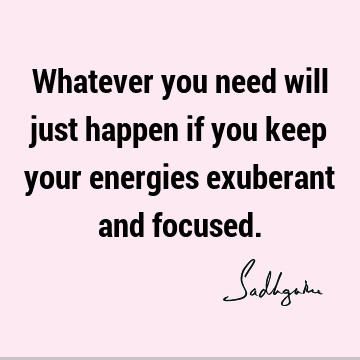 Whatever you need will just happen if you keep your energies exuberant and