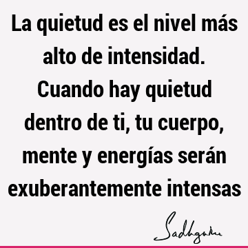 La quietud es el nivel más alto de intensidad. Cuando hay quietud dentro de ti, tu cuerpo, mente y energías serán exuberantemente