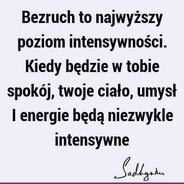 Bezruch to najwyższy poziom intensywności. Kiedy będzie w tobie spokój, twoje ciało, umysł i energie będą niezwykle