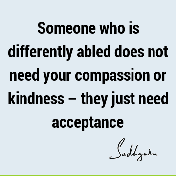 Someone who is differently abled does not need your compassion or kindness – they just need