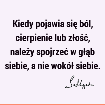 Kiedy pojawia się ból, cierpienie lub złość, należy spojrzeć w głąb siebie, a nie wokół