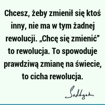 Chcesz, żeby zmienił się ktoś inny, nie ma w tym żadnej rewolucji. „Chcę się zmienić” to rewolucja. To spowoduje prawdziwą zmianę na świecie, to cicha