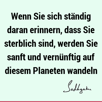 Wenn Sie sich ständig daran erinnern, dass Sie sterblich sind, werden Sie sanft und vernünftig auf diesem Planeten