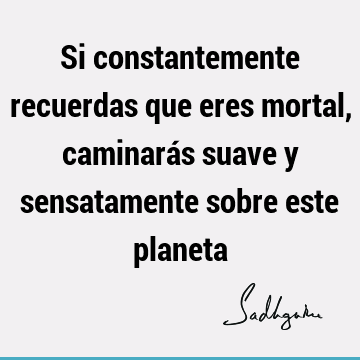 Si constantemente recuerdas que eres mortal, caminarás suave y sensatamente sobre este