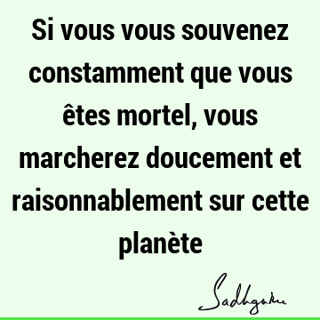 Si vous vous souvenez constamment que vous êtes mortel, vous marcherez doucement et raisonnablement sur cette planè