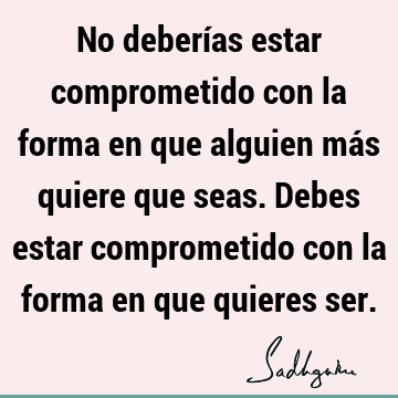 No deberías estar comprometido con la forma en que alguien más quiere que seas. Debes estar comprometido con la forma en que quieres