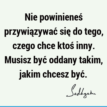 Nie powinieneś przywiązywać się do tego, czego chce ktoś inny. Musisz być oddany takim, jakim chcesz być